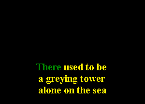 There used to be
a greying tower
alone on the sea