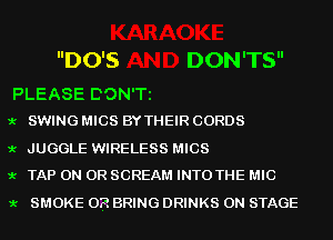 DO'S DON'TS

PLEASE DON'T
9.- SWING MICS BY THEIR CORDS

9.- JUGGLE WIRELESS MICS
9.- TAP ON OR SCREAM INTO THE MIC

9.- SMOKE 0P. BRING DRINKS ON STAGE