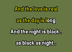 And the love is real
as the day is long

And the night is black..

as black as night..