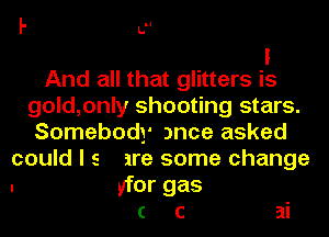 I' U'
I
And all that glitters is
gold,only shooting stars.
Somebody )nce asked
could I s are some change
. brgas
( c ai