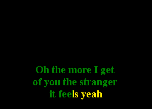 Oh the more I get
of you the stranger
it feels yeah