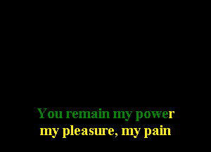 You remain my power
my pleasure, my pain