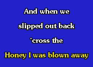 And when we
slipped out back

'cross the

Honey I was blown away