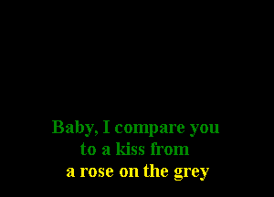 Baby, I compare you
to a kiss from
a rose on the grey