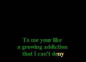 To me your like
a growing addiction
that I can't deny