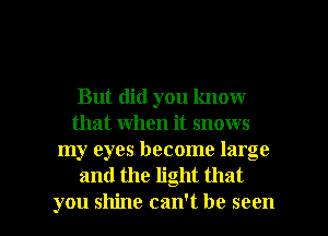 But did you know
that when it snows
my eyes become large
and the light that

you shine can't be seen I