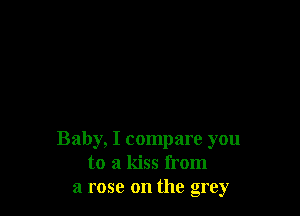 Baby, I compare you
to a kiss from
a rose on the grey