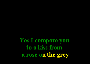 Yes I compare you
to a kiss from
a rose on the grey