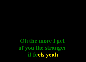 Oh the more I get
of you the stranger
it feels yeah