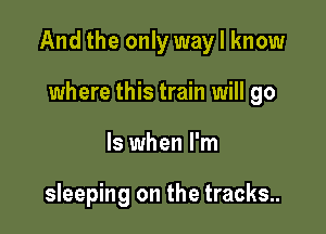 Andthe only waylknow

where this train will go
ls when I'm

sleeping on the tracks..