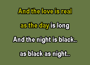 And the love is real
as the day is long

And the night is black..

as black as night..