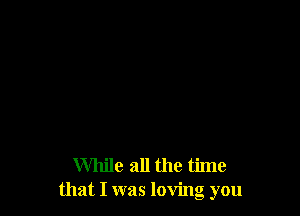 While all the time
that I was loving you