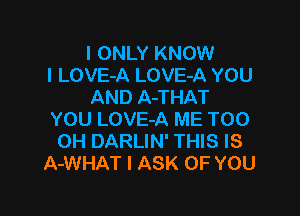 I ONLY KNOW
I LOVE-A LOVE-A YOU
AND A-THAT

YOU LOVE-A ME TOO
0H DARLIN' THIS IS
A-WHAT l ASK OF YOU