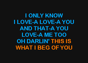 I ONLY KNOW
I LOVE-A LOVE-A YOU
AND THAT-A YOU

LOVE-A ME TOO
0H DARLIN' THIS IS
WHAT I BEG OF YOU