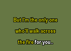 But I'm the only one

who'll walk across

the fire for you..
