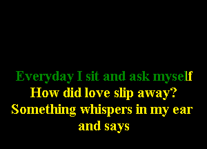 Everyday I sit and ask myself
Honr did love slip away?
Something Whispers in my ear
and says
