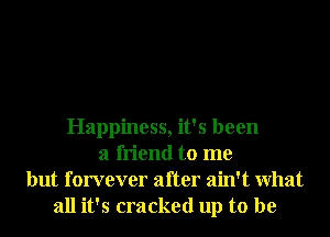 Happiness, it's been
a friend to me
but forvever after ain't What
all it's cracked up to be