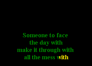Someone to face
the day with
make it through with
all the mess with
