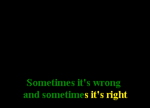 Sometimes it's wrong
and sometimes it's right