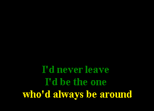 I'd never leave
I'd be the one
who'd always be around