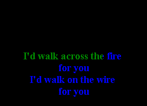 I'd walk across the tire
for you
I'd walk on the wire
for you