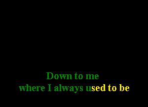 Down to me
where I always used to be