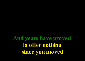 And years have proved
to offer nothing
since you moved