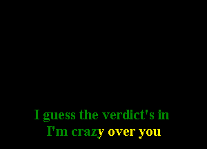 I guess the verdict's in
I'm crazy over you