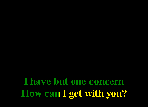 I have but one concern
How can I get with you?