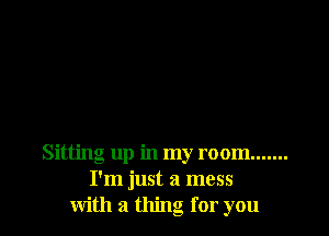 Sitting up in my room .......
I'm just a mess
with a thing for you