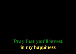 Pray that you'll invest
in my happiness