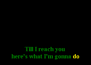 Till I reach you
here's what I'm gonna do