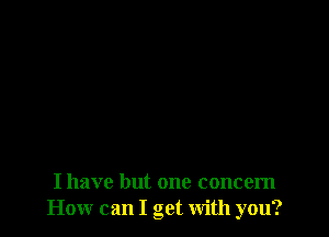 I have but one concern
How can I get with you?