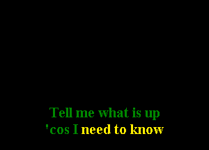 Tell me what is up
'cos I need to know