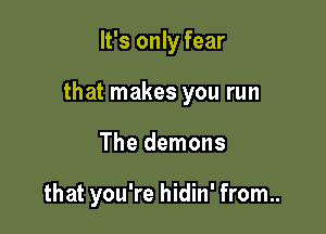 It's only fear

that makes you run

The demons

that you're hidin' from..