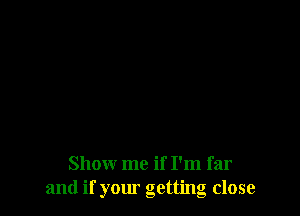 Show me if I'm far
and if your getting close