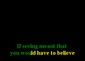 If seeing meant that
you would have to believe