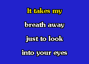 It takes my

breath away

just to look

into your eyes