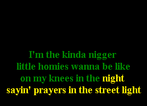I'm the kinda nigger
little homies wanna be like
on my knees in the night
sayin' prayers in the street light