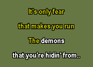 It's only fear

that makes you run

The demons

that you're hidin' from..