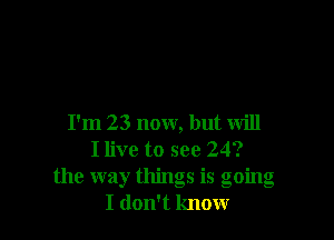 I'm 23 now, but will
I live to see 24?
the way things is going
I don't know