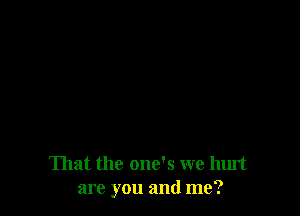 That the one's we hurt
are you and me?
