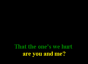 That the one's we hurt
are you and me?