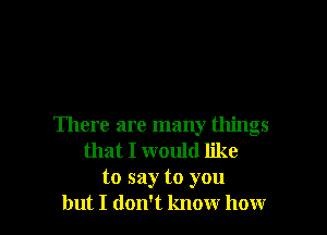 There are many things
that I would like
to say to you
but I don't know how