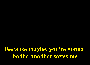 Because maybe, you're gonna
be the one that saves me