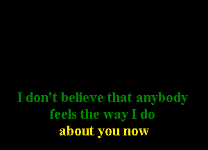 I don't believe that anybody
feels the way I do
about you now