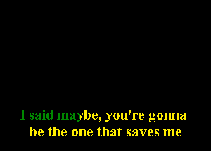 I said maybe, you're gonna
be the one that saves me