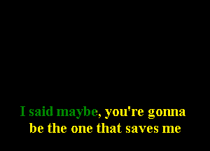 I said maybe, you're gonna
be the one that saves me