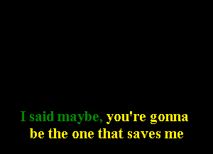 I said maybe, you're gonna
be the one that saves me