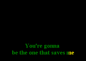 You're gonna
be the one that saves me